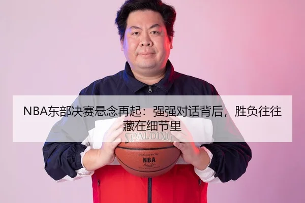 NBA东部决赛悬念再起：强强对话背后，胜负往往藏在细节里