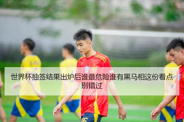 世界杯抽签结果出炉后谁最危险谁有黑马相这份看点别错过
